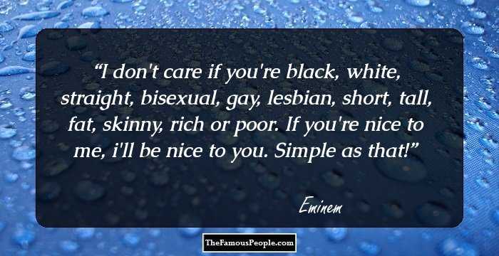 I don't care if you're black, white, straight, bisexual, gay, lesbian, short, tall, fat, skinny, rich or poor. If you're nice to me, i'll be nice to you. Simple as that!