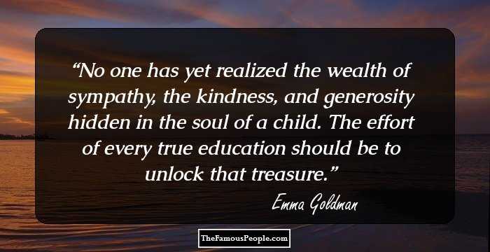 No one has yet realized the wealth of sympathy, the kindness, and generosity hidden in the soul of a child. The effort of every true education should be to unlock that treasure.