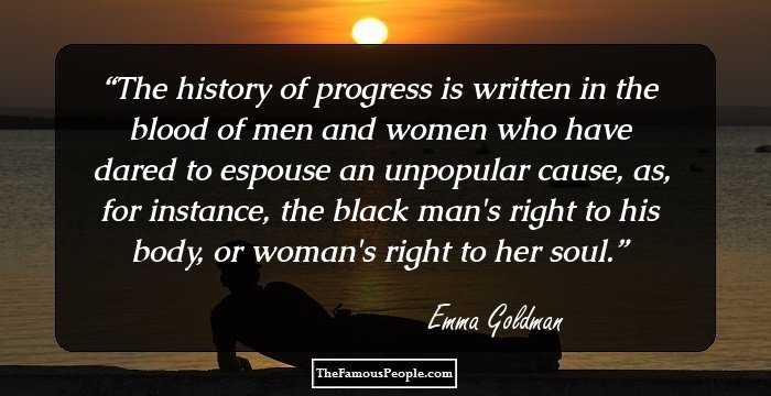 The history of progress is written in the blood of men and women who have dared to espouse an unpopular cause, as, for instance, the black man's right to his body, or woman's right to her soul.