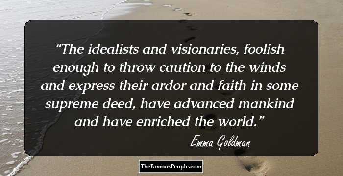 The idealists and visionaries, foolish enough to throw caution to the winds and express their ardor and faith in some supreme deed, have advanced mankind and have enriched the world.