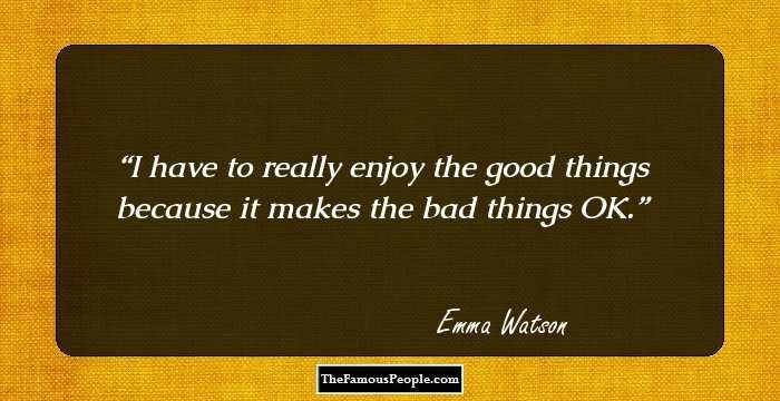 I have to really enjoy the good things because it makes the bad things OK.