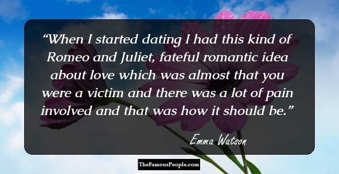 When I started dating I had this kind of Romeo and Juliet, fateful romantic idea about love which was almost that you were a victim and there was a lot of pain involved and that was how it should be.