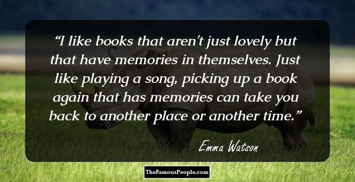 I like books that aren't just lovely but that have memories in themselves. Just like playing a song, picking up a book again that has memories can take you back to another place or another time.