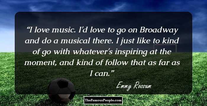 I love music. I'd love to go on Broadway and do a musical there. I just like to kind of go with whatever's inspiring at the moment, and kind of follow that as far as I can.