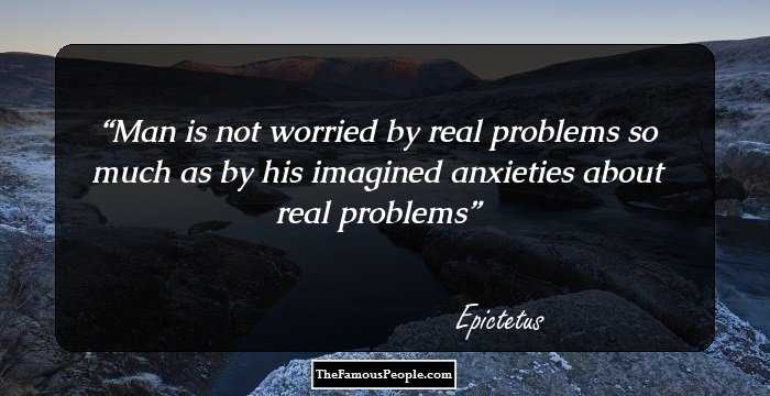 Man is not worried by real problems so much as by his imagined anxieties about real problems