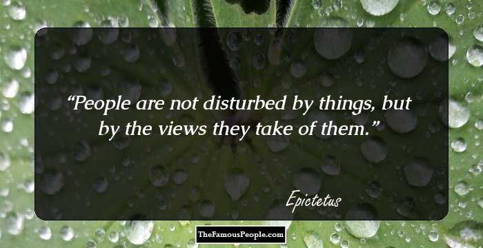 People are not disturbed by things, but by the views they take of them.