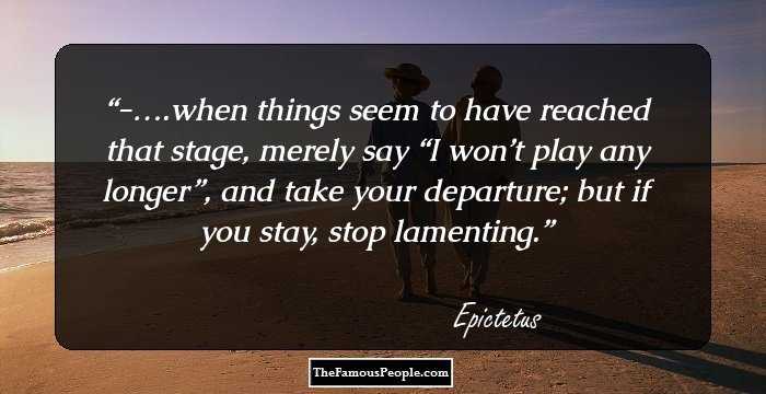 -….when things seem to have reached that stage, merely say “I won’t play any longer”, and take your departure; but if you stay, stop lamenting.