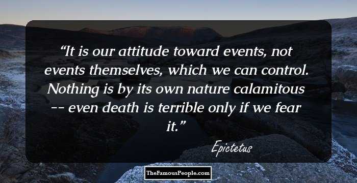 It is our attitude toward events, not events themselves, which we can control. Nothing is by its own nature calamitous -- even death is terrible only if we fear it.