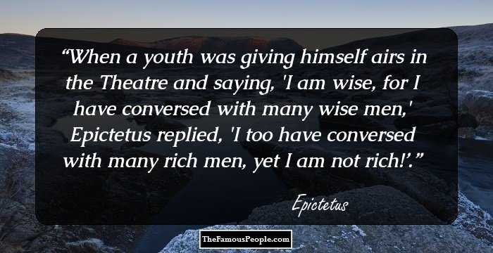 When a youth was giving himself airs in the Theatre and saying, 'I am wise, for I have conversed with many wise men,' Epictetus replied, 'I too have conversed with many rich men, yet I am not rich!’.