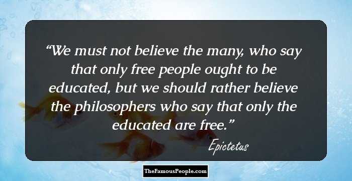 We must not believe the many, who say that only free people ought to be educated, but we should rather believe the philosophers who say that only the educated are free.