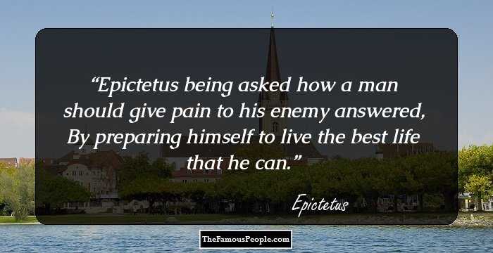 Epictetus being asked how a man should give pain to his enemy answered, By preparing himself to live the best life that he can.