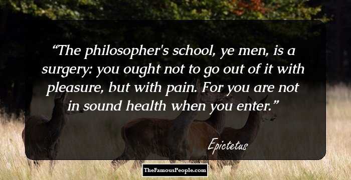 The philosopher's school, ye men, is a surgery: you ought not to go out of it with pleasure, but with pain. For you are not in sound health when you enter.