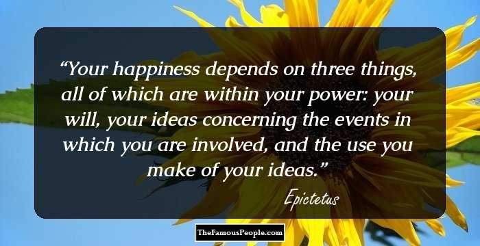 Your happiness depends on three things, all of which are within your power: your will, your ideas concerning the events in which you are involved, and the use you make of your ideas.