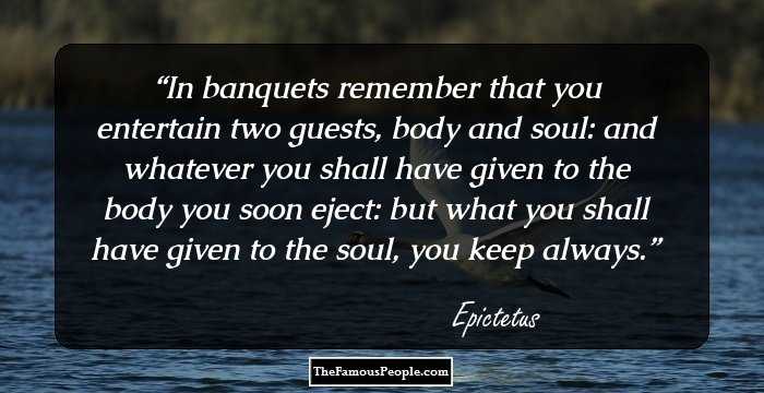 In banquets remember that you entertain two guests, body and soul: and whatever you shall have given to the body you soon eject: but what you shall have given to the soul, you keep always.