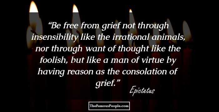 Be free from grief not through insensibility like the irrational animals, nor through want of thought like the foolish, but like a man of virtue by having reason as the consolation of grief.