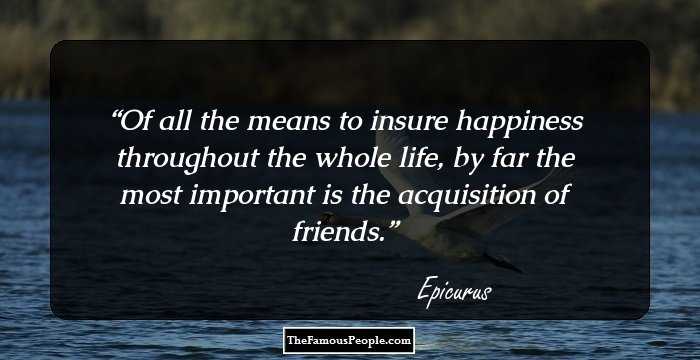 Of all the means to insure happiness throughout the whole life, by far the most important is the acquisition of friends.