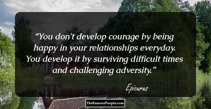 You don't develop courage by being happy in your relationships everyday. You develop it by surviving difficult times and challenging adversity.