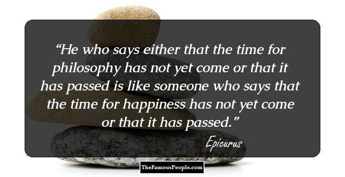 He who says either that the time for philosophy has not yet come or that it has passed is like someone who says that the time for happiness has not yet come or that it has passed.