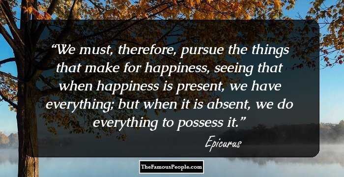 We must, therefore, pursue the things that make for happiness, seeing that when happiness is present, we have everything; but when it is absent, we do everything to possess it.