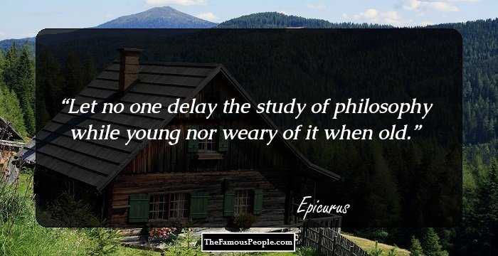 Let no one delay the study of philosophy while young nor weary of it when old.