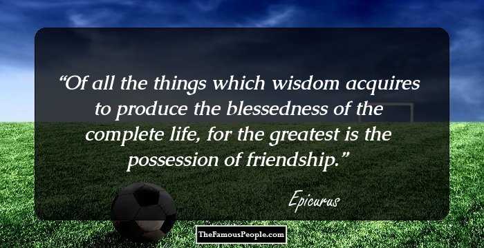 Of all the things which wisdom acquires to produce the blessedness of the complete life, for the greatest is the possession of friendship.