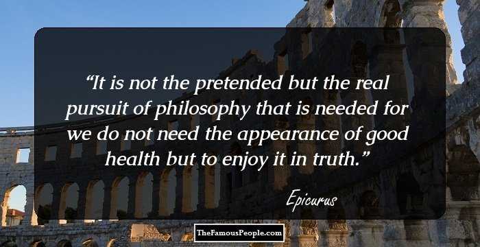 It is not the pretended but the real pursuit of philosophy that is needed for we do not need the appearance of good health but to enjoy it in truth.