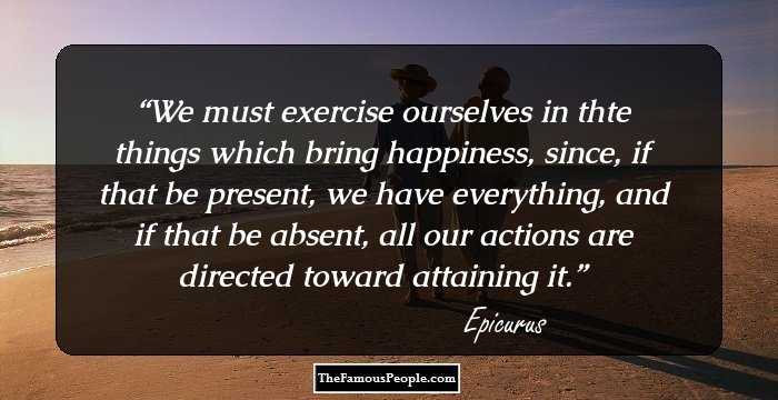 We must exercise ourselves in thte things which bring happiness, since, if that be present, we have everything, and if that be absent, all our actions are directed toward attaining it.