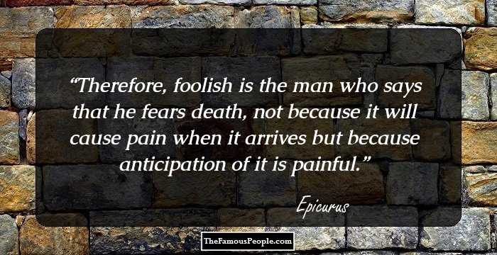 Therefore, foolish is the man who says that he fears death, not because it will cause pain when it arrives but because anticipation of it is painful.
