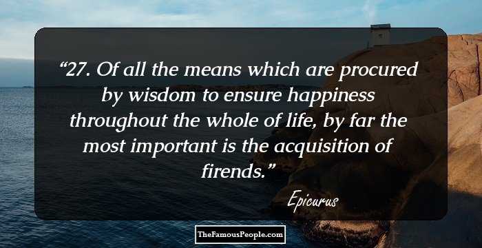 27. Of all the means which are procured by wisdom to ensure happiness throughout the whole of life, by far the most important is the acquisition of firends.