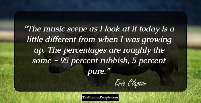 The music scene as I look at it today is a little different from when I was growing up. The percentages are roughly the same - 95 percent rubbish, 5 percent pure.