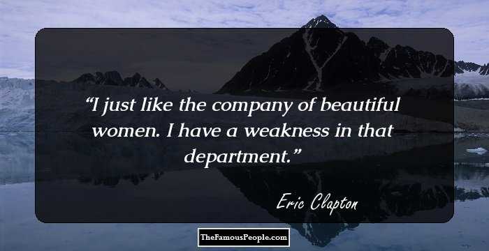 I just like the company of beautiful women. I have a weakness in that department.