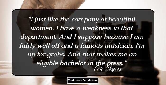 I just like the company of beautiful women. I have a weakness in that department. And I suppose because I am fairly well off and a famous musician, I'm up for grabs. And that makes me an eligible bachelor in the press.