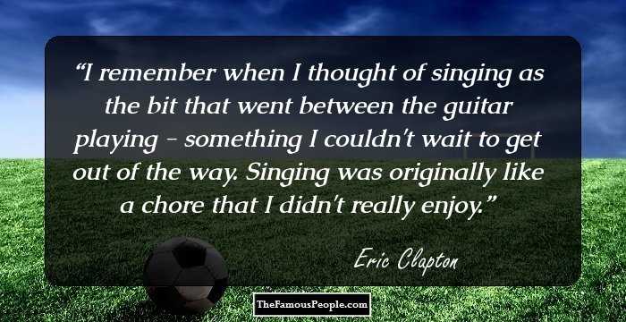 I remember when I thought of singing as the bit that went between the guitar playing - something I couldn't wait to get out of the way. Singing was originally like a chore that I didn't really enjoy.