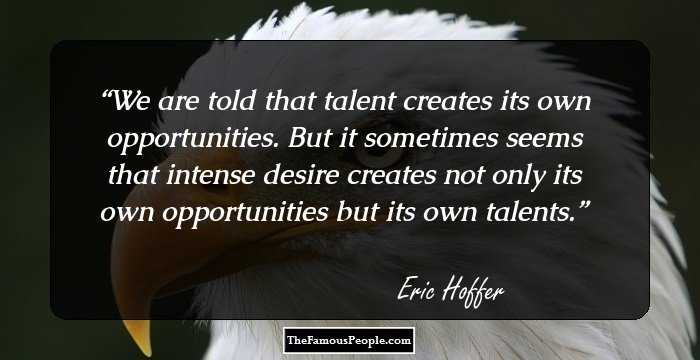 We are told that talent creates its own opportunities. But it sometimes seems that intense desire creates not only its own opportunities but its own talents.