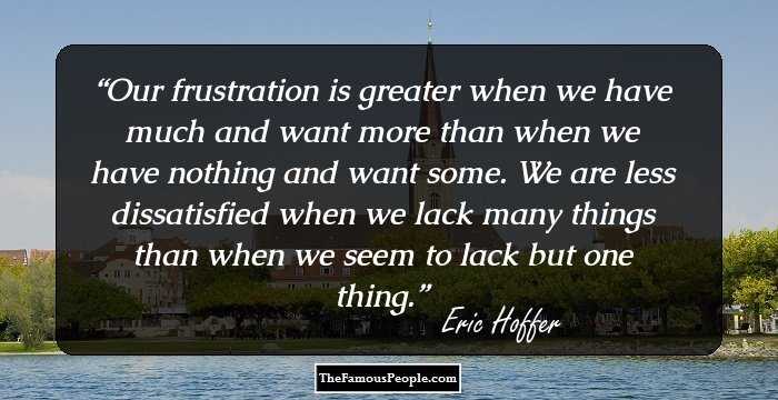 Our frustration is greater when we have much and want more than when we have nothing and want some. We are less dissatisfied when we lack many things than when we seem to lack but one thing.
