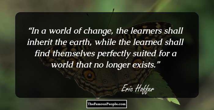 In a world of change, the learners shall inherit the earth, while the learned shall find themselves perfectly suited for a world that no longer exists.
