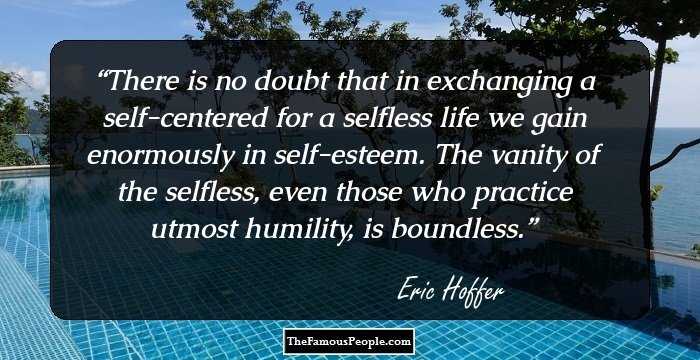 There is no doubt that in exchanging a self-centered for a selfless life we gain enormously in self-esteem. The vanity of the selfless, even those who practice utmost humility, is boundless.
