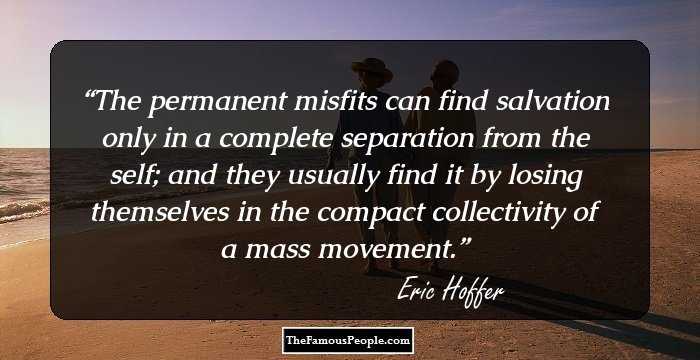 The permanent misfits can find salvation only in a complete separation from the self; and they usually find it by losing themselves in the compact collectivity of a mass movement.