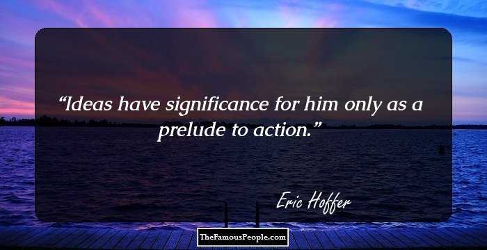 Ideas have significance for him only as a prelude to action.