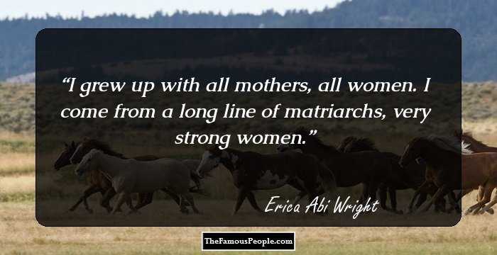 I grew up with all mothers, all women. I come from a long line of matriarchs, very strong women.