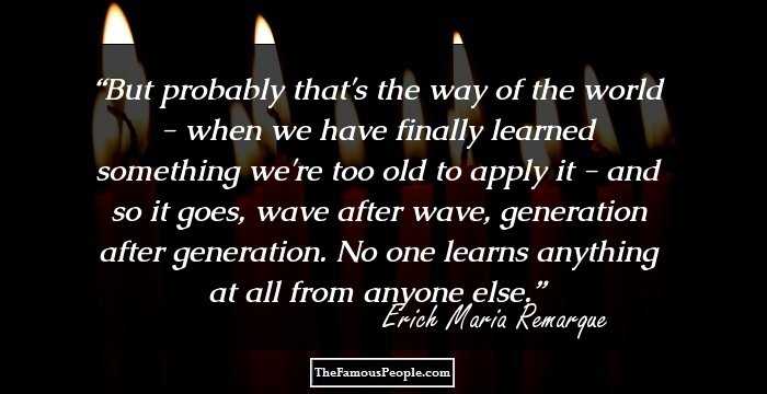 But probably that's the way of the world - when we have finally learned something we're too old to apply it - and so it goes, wave after wave, generation after generation. No one learns anything at all from anyone else.