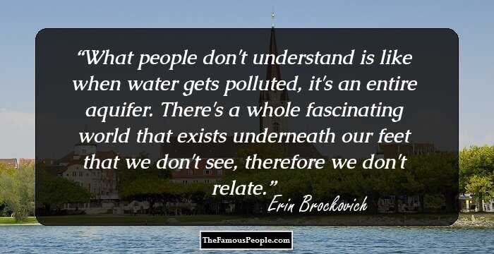 What people don't understand is like when water gets polluted, it's an entire aquifer. There's a whole fascinating world that exists underneath our feet that we don't see, therefore we don't relate.