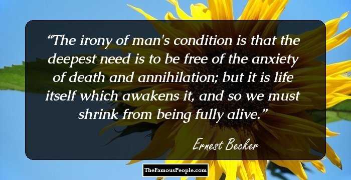 The irony of man's condition is that the deepest need is to be free of the anxiety of death and annihilation; but it is life itself which awakens it, and so we must shrink from being fully alive.