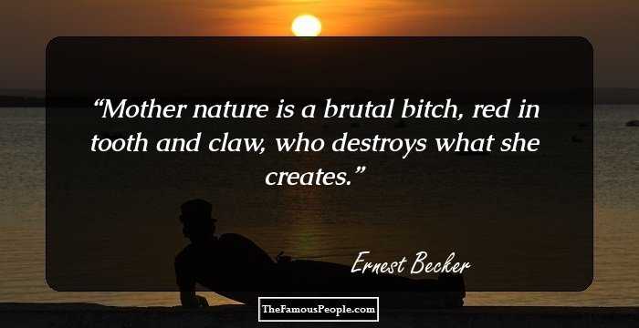 Mother nature is a brutal bitch, red in tooth and claw, who destroys what she creates.