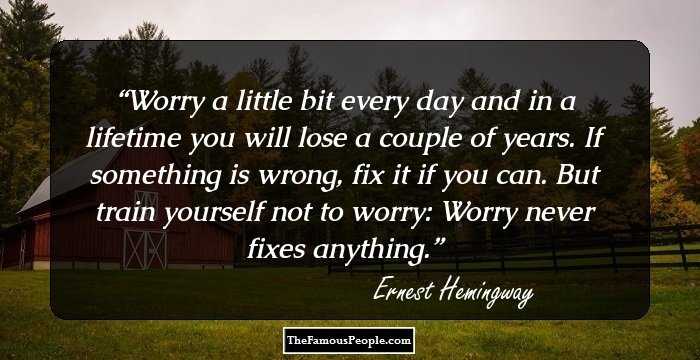 Worry a little bit every day and in a lifetime you will lose a couple of years. If something is wrong, fix it if you can. But train yourself not to worry: Worry never fixes anything.
