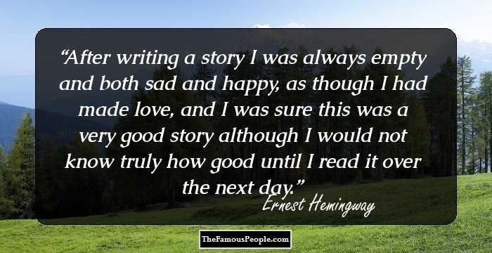 After writing a story I was always empty and both sad and happy, as though I had made love, and I was sure this was a very good story although I would not know truly how good until I read it over the next day.