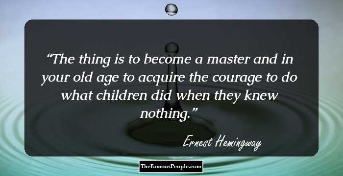 The thing is to become a master and in your old age to acquire the courage to do what children did when they knew nothing.