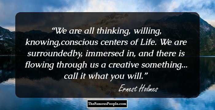 We are all thinking, willing, knowing,conscious centers of Life. We are surroundedby, immersed in, and there is flowing through us a creative something... call it what you will.