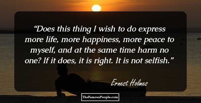 Does this thing I wish to do express more life, more happiness, more peace to myself, and at the same time harm no one? If it does, it is right. It is not selfish.