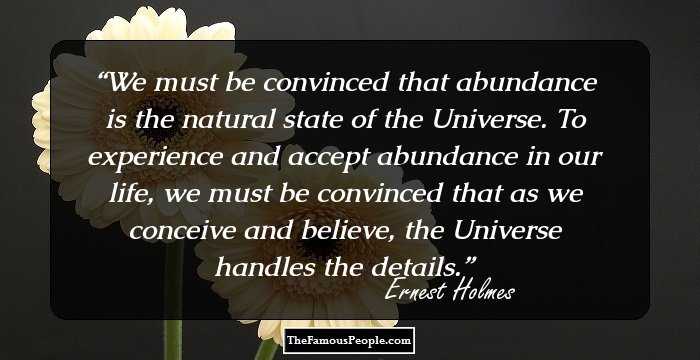We must be convinced that abundance is the natural state of the Universe. To experience and accept abundance in our life, we must be convinced that as we conceive and believe, the Universe handles the details.